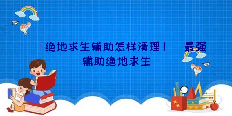 「绝地求生辅助怎样清理」|最强辅助绝地求生